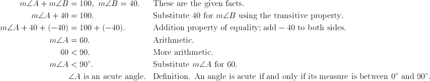 m\angle{A} + m\angle{B} & = 100,\ m\angle{B} = 40. && \text{These are the given facts}. \ m\angle{A} + 40 & = 100. && \text{Substitute}\ 40\ \text{for}\ m\angle{B}\ \text{using the transitive property}. \ m\angle{A} + 40 + (-40) & = 100 + (-40). && \text{Addition property of equality; add} -40\ \text{to both sides}. \ m\angle{A} & = 60. && \text{Arithmetic}. \ 60 & < 90. && \text{More arithmetic}. \ m\angle{A} & < 90^\circ. && \text{Substitute}\ m\angle{A}\ \text{for}\ 60. \ & \angle{A}\ \text{is an acute angle}. && \text{Definition. An angle is acute if and only if its measure is between}\ 0^\circ\ \text{and}\ 90^\circ.