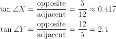 \tan \angle{X} & = \frac{\text{opposite}} {\text{adjacent}} = \frac{5} {12} \approx{0.417} \\ \tan \angle{Y} & = \frac{\text{opposite}} {\text{adjacent}} = \frac{12} {5} = 2.4