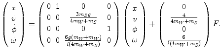 
$$\displaystyle{ \left (\begin{array}{c} \dot{x}\\ \dot{v}\\ \dot{\phi }\\ \dot{\omega } \end{array} \right ) = \left (\begin{array}{cccc} 0&1& 0 &0 \\ 0&0& \frac{3m_{S}g} {4m_{W}+m_{S}} & 0 \\ 0&0& 0 &1 \\ 0&0&\frac{6g(m_{W}+m_{W})} {l(4m_{W}+m_{S})} & 0 \end{array} \right )\left (\begin{array}{c} x\\ v\\ \phi \\ \omega \end{array} \right )+\left (\begin{array}{c} 0 \\ \frac{4} {4m_{W}+m_{S}} \\ 0 \\ \frac{6} {l(4m_{W}+m_{S})} \end{array} \right )F. }$$
