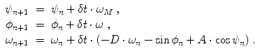 
$$\displaystyle\begin{array}{rcl} \psi _{n+1}& =& \psi _{n} +\delta t \cdot \omega _{M}\;, {}\\ \phi _{n+1}& =& \phi _{n} +\delta t\cdot \omega \;, {}\\ \omega _{n+1}& =& \omega _{n} +\delta t \cdot (-D \cdot \omega _{n} -\sin \phi _{n} + A \cdot \cos \psi _{n})\;. {}\\ \end{array}$$
