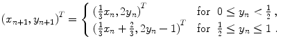 
$$\displaystyle{{ (x_{n+1},y_{n+1})}^{T} = \left \{\begin{array}{lcl} {(\frac{1} {3}x_{n},2y_{n})}^{T} &\mbox{ for}&0 \leq y_{ n} < \frac{1} {2}\;, \\ {(\frac{1} {3}x_{n} + \frac{2} {3},2y_{n} - 1)}^{T}&\mbox{ for}&\frac{1} {2} \leq y_{n} \leq 1\;. \end{array} \right. }$$
