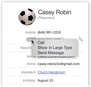 The options that become available when you click the field labels on an address card vary according to field type. Pop-up menus let you send email, open a Web page, or view a map, depending on the type of field you’ve clicked.If you have an iPhone, and it’s on the same WiFi network, you even see these Call Using iPhone options. They let you use your Mac as a speakerphone, as described on page 290.The Send Message command sends an iMessage to the phone number or email address whose label you’ve clicked—if, in fact, it’s an iMessages-registered number or address.And the Show Map button appears when you point to an address. It opens the Maps program and shows you this address on a map.