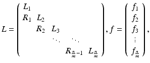 $$ {L} = \left( \begin{array}{ccccc} {L}_1 &{}&{}&{}&{} \\ {R}_1 &{} {L}_2 &{}&{}&{} \\ &{} {R}_2 &{} {L}_3 &{}&{} \\ &{}&{} \ddots &{} \ddots &{} \\ &{}&{}&{} {R}_{ \frac{n}{m} -1} &{} {L}_{ \frac{n}{m} } \end{array} \right) , {f} = \left( \begin{array}{c} {f}_1 \\ {f}_2 \\ {f}_3 \\ \vdots \\ {f}_{ \frac{n}{m} } \end{array} \right) , $$