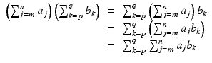 
$$\displaystyle\begin{array}{rcl} \left (\sum _{j=m}^{n}a_{ j}\right )\left (\sum _{k=p}^{q}b_{ k}\right )& =& \sum _{k=p}^{q}\left (\sum _{ j=m}^{n}a_{ j}\right )b_{k} {}\\ & =& \sum _{k=p}^{q}\left (\sum _{ j=m}^{n}a_{ j}b_{k}\right ) {}\\ & =& \sum _{k=p}^{q}\sum _{ j=m}^{n}a_{ j}b_{k}. {}\\ \end{array}$$
