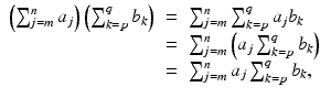 
$$\displaystyle\begin{array}{rcl} \left (\sum _{j=m}^{n}a_{ j}\right )\left (\sum _{k=p}^{q}b_{ k}\right )& =& \sum _{j=m}^{n}\sum _{ k=p}^{q}a_{ j}b_{k} {}\\ & =& \sum _{j=m}^{n}\left (a_{ j}\sum _{k=p}^{q}b_{ k}\right ) {}\\ & =& \sum _{j=m}^{n}a_{ j}\sum _{k=p}^{q}b_{ k}, {}\\ \end{array}$$
