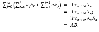 
$$\displaystyle\begin{array}{rcl} \sum _{j=0}^{\infty }\left (\sum _{ k=0}^{j}a_{ j}b_{k} +\sum _{ l=0}^{j-1}a_{ l}b_{j}\right )& =& \lim _{n\rightarrow \infty }S_{n} {}\\ & =& \lim _{n\rightarrow \infty }S_{n^{2}} {}\\ & =& \lim _{n\rightarrow \infty }A_{n}B_{n} {}\\ & =& AB. {}\\ \end{array}$$
