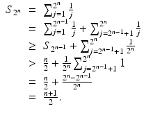 
$$\displaystyle\begin{array}{rcl} S_{2^{n}}& =& \sum _{j=1}^{2^{n} }\frac{1} {j} {}\\ & =& \sum _{j=1}^{2^{n-1} } \frac{1} {j} +\sum _{ j=2^{n-1}+1}^{2^{n} }\frac{1} {j} {}\\ & \geq & S_{2^{n-1}} +\sum _{ j=2^{n-1}+1}^{2^{n} } \frac{1} {2^{n}} {}\\ & >& \frac{n} {2} + \frac{1} {2^{n}}\sum _{j=2^{n-1}+1}^{2^{n} }1 {}\\ & =& \frac{n} {2} + \frac{2^{n} - 2^{n-1}} {2^{n}} {}\\ & =& \frac{n + 1} {2}. {}\\ \end{array}$$
