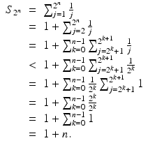 
$$\displaystyle\begin{array}{rcl} S_{2^{n}}& =& \sum _{j=1}^{2^{n} }\frac{1} {j} {}\\ & =& 1 +\sum _{ j=2}^{2^{n} }\frac{1} {j} {}\\ & =& 1 +\sum _{ k=0}^{n-1}\sum _{ j=2^{k}+1}^{2^{k+1} } \frac{1} {j} {}\\ & <& 1 +\sum _{ k=0}^{n-1}\sum _{ j=2^{k}+1}^{2^{k+1} } \frac{1} {2^{k}} {}\\ & =& 1 +\sum _{ k=0}^{n-1} \frac{1} {2^{k}}\sum _{j=2^{k}+1}^{2^{k+1} }1 {}\\ & =& 1 +\sum _{ k=0}^{n-1}\frac{2^{k}} {2^{k}} {}\\ & =& 1 +\sum _{ k=0}^{n-1}1 {}\\ & =& 1 + n. {}\\ \end{array}$$
