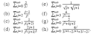 
$$\displaystyle{\begin{array}{llll} \mbox{ (a)} &\sum _{j=0}^{\infty }\frac{2} {3^{j}} & \mbox{ (e)} &\sum _{j=0}^{\infty } \frac{1} {\sqrt{j}+\sqrt{j+1}} \\ \mbox{ (b)}&\sum _{j=2}^{\infty }\frac{j-1} {j!} & \mbox{ (f)} &\sum _{j=3}^{\infty } \frac{4} {j^{2}-4} \\ \mbox{ (c)} &\sum _{j=1}^{\infty } \frac{1} {j(j+2)} & \mbox{ (g)} &\sum _{j=0}^{\infty } \frac{2} {j^{2}+4j+3} \\ \mbox{ (d)}&\sum _{j=1}^{\infty } \frac{2j+1} {j^{2}(j+1)^{2}} & \mbox{ (h)}&\sum _{j=0}^{\infty } \frac{6^{j}} {3^{j+1}-2^{j+1}+3^{j}-2^{j}}.\end{array} }$$
