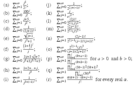 
$$\displaystyle{\begin{array}{llll} \mbox{ (a)} &\sum _{j=1}^{\infty }\frac{j^{5}} {2^{j}}; &\mbox{ (j)} &\sum _{j=0}^{\infty } \frac{1} {2^{2j+(-1)^{j}}}; \\ \mbox{ (b)}&\sum _{j=0}^{\infty }\frac{100^{j}} {j!}; &\mbox{ (k)} &\sum _{j=1}^{\infty } \frac{j} {e^{j^{2}}}; \\ \mbox{ (c)} &\sum _{j=1}^{\infty }\frac{j+5} {j^{2}}; &\mbox{ (l)} &\sum _{j=0}^{\infty } \frac{(2j)!} {2^{2j}(j!)^{2}}; \\ \mbox{ (d)}&\sum _{j=0}^{\infty } \frac{1} {(2j+1)!}; &\mbox{ (m)}&\sum _{j=1}^{\infty }\frac{(2j-1)!} {2^{2j}(j!)^{2}}; \\ \mbox{ (e)} &\sum _{j=0}^{\infty }\frac{\sqrt{j+1}} {j^{2}+1}; &\mbox{ (n)} &\sum _{j=1}^{\infty } \frac{(2j-1)!} {2^{2j-1}(j-1)!(j+1)!}; \\ \mbox{ (f)} &\sum _{j=1}^{\infty }\frac{\left (1+\frac{1} {j}\right )^{j}} {j}; &\mbox{ (o)} &\sum _{j=0}^{\infty } \frac{2^{3j-1}(j!)^{3}} {(j+1)(2j+1)!}; \\ \mbox{ (g)} &\sum _{j=0}^{\infty } \frac{3j+5\sqrt{j}+7} {j^{3}+3j^{3/2}+5};&\mbox{ (p)} &\sum _{j=1}^{\infty }\frac{\prod _{k=1}^{j}(k+a-1)} {\prod _{k=1}^{j}(k+b-1)} \ \mbox{ for}\ a > 0\ \mbox{ and}\ b > 0; \\ \mbox{ (h)}&\sum _{j=1}^{\infty }\frac{1+2+\ldots +j} {j^{3}}; &\mbox{ (q)} &\sum _{j=1}^{\infty }\frac{\prod _{k=1}^{j}(3k-1)^{2}(3k+1)^{2}} {\prod _{k=1}^{j}(3k)^{4}}; \\ \mbox{ (i)} &\sum _{j=1}^{\infty } \frac{1} {j^{3+(-1)^{j}}}; &\mbox{ (r)} &\sum _{j=1}^{\infty }\frac{\alpha (\alpha +1)\cdots (\alpha +j-1)} {j!} \ \mbox{ for every real}\ \alpha.\end{array} }$$
