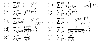 
$$\displaystyle{\begin{array}{llll} \mbox{ (a)} &\sum _{j=1}^{\infty }(-1)^{j}\frac{x^{j}} {j}; &\mbox{ (f)} &\sum _{j=0}^{\infty }\left ( \frac{1} {2^{2j-1}} + \frac{1} {3^{2j}}\right )x^{j}; \\ \mbox{ (b)}&\sum _{j=1}^{\infty }j2^{j}x^{j}; &\mbox{ (g)} &\sum _{j=0}^{\infty }\frac{j!} {j^{j}}x^{j}; \\ \mbox{ (c)} &\sum _{j=0}^{\infty }(-1)^{j} \frac{x^{2j}} {(2j)!};&\mbox{ (h)}&\sum _{j=1}^{\infty }(-1)^{j}\frac{(x+4)^{j}} {j2^{j}}; \\ \mbox{ (d)}&\sum _{j=0}^{\infty }\frac{(j!)^{2}} {(2j)!}x^{j}; &\mbox{ (i)} &\sum _{ j=1}^{\infty } \frac{j} {(j+1)(j+2)}x^{j}; \\ \mbox{ (e)} &\sum _{j=1}^{\infty }\frac{x^{j}} {\sqrt{j}}; &\mbox{ (j)} &\sum _{j=1}^{\infty } \frac{x^{j}} {j\sqrt{j}}.\end{array} }$$
