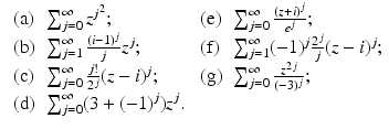 
$$\displaystyle{\begin{array}{llll} \mbox{ (a)} &\sum _{j=0}^{\infty }z^{j^{2} }; &\mbox{ (e)} &\sum _{j=0}^{\infty }\frac{(z+i)^{j}} {e^{j}}; \\ \mbox{ (b)}&\sum _{j=1}^{\infty }\frac{(i-1)^{j}} {j} z^{j}; &\mbox{ (f)} &\sum _{ j=1}^{\infty }(-1)^{j}\frac{2^{j}} {j} (z - i)^{j}; \\ \mbox{ (c)} &\sum _{j=0}^{\infty }\frac{j!} {2^{j}}(z - i)^{j}; &\mbox{ (g)}&\sum _{j=0}^{\infty } \frac{z^{2j}} {(-3)^{j}}; \\ \mbox{ (d)}&\sum _{j=0}^{\infty }(3 + (-1)^{j})z^{j}.& &\end{array} }$$
