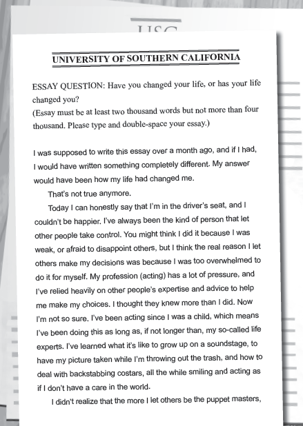 UNIVERSITY OF SOUTHERN CALIFORNIA ESSAY QUESTION: Have you changed your life, or has your life changed you? (Essay must be at least two thousand words but not more than four thousand. Please type and double-space your essay.)