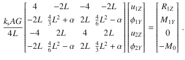 $$\begin{aligned} \frac{k_\text {s}AG}{4L} \begin{bmatrix} 4&-2L&-4&-2L \\[0.5ex] -2L&\tfrac{4}{3}L^2+\alpha&2L&\tfrac{4}{6}L^2-\alpha \\[0.5ex] -4&2L&4&2L \\[0.5ex] -2L&\tfrac{4}{6}L^2-\alpha&2L&\tfrac{4}{3}L^2+\alpha \\[0.5ex] \end{bmatrix} \begin{bmatrix} u_{1Z} \\[0.5ex] \phi _{1Y} \\[0.5ex] u_{2Z} \\[0.5ex] \phi _{2Y} \\[0.5ex] \end{bmatrix} = \begin{bmatrix} R_{1Z} \\[0.5ex] M_{1Y} \\[0.5ex] 0 \\[0.5ex] -M_{0} \\[0.5ex] \end{bmatrix}\,. \end{aligned}$$