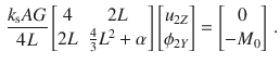 $$\begin{aligned} \frac{k_\text {s}AG}{4L} \begin{bmatrix} 4&2L \\ 2L&\frac{4}{3}L^2+\alpha \\ \end{bmatrix} \begin{bmatrix} u_{2Z} \\ \phi _{2Y} \\ \end{bmatrix} = \begin{bmatrix} 0 \\ -M_{0} \\ \end{bmatrix}\,. \end{aligned}$$