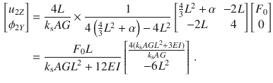 $$\begin{aligned} \nonumber \begin{bmatrix} u_{2Z} \\ \phi _{2Y} \\ \end{bmatrix}&=\frac{4L}{k_\text {s}AG}\times \frac{1}{4\left( \tfrac{4}{3}L^2+\alpha \right) -4L^2} \begin{bmatrix} \frac{4}{3}L^2+\alpha&-2L \\ -2L&4 \\ \end{bmatrix} \begin{bmatrix} F_0 \\ 0 \\ \end{bmatrix}\\&=\frac{F_0L}{k_\text {s}{} { AGL}^2+12{ EI}} \begin{bmatrix} \frac{4(k_\text {s}{} { AGL}^2+3EI)}{k_\text {s}AG} \\ -6L^2 \\ \end{bmatrix}\,. \end{aligned}$$