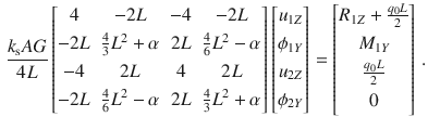 $$\begin{aligned} \frac{k_\text {s}AG}{4L} \begin{bmatrix} 4&-2L&-4&-2L \\[0.5ex] -2L&\tfrac{4}{3}L^2+\alpha&2L&\tfrac{4}{6}L^2-\alpha \\[0.5ex] -4&2L&4&2L \\[0.5ex] -2L&\tfrac{4}{6}L^2-\alpha&2L&\tfrac{4}{3}L^2+\alpha \\[0.5ex] \end{bmatrix} \begin{bmatrix} u_{1Z} \\[0.5ex] \phi _{1Y} \\[0.5ex] u_{2Z} \\[0.5ex] \phi _{2Y} \\[0.5ex] \end{bmatrix} = \begin{bmatrix} R_{1Z} +\tfrac{q_0L}{2} \\[0.5ex] M_{1Y} \\[0.5ex] \tfrac{q_0L}{2} \\[0.5ex] 0 \\[0.5ex] \end{bmatrix}\,. \end{aligned}$$