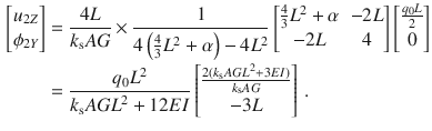 $$\begin{aligned} \nonumber \begin{bmatrix} u_{2Z} \\ \phi _{2Y} \\ \end{bmatrix}&=\frac{4L}{k_\text {s}AG}\times \frac{1}{4\left( \tfrac{4}{3}L^2+\alpha \right) -4L^2} \begin{bmatrix} \frac{4}{3}L^2+\alpha&-2L \\ -2L&4 \\ \end{bmatrix} \begin{bmatrix} \tfrac{q_0L}{2} \\ 0 \\ \end{bmatrix}\\&=\frac{q_0L^2}{k_\text {s}{} { AGL}^2+12{ EI}} \begin{bmatrix} \frac{2(k_\text {s}{} { AGL}^2+3EI)}{k_\text {s}AG} \\ -3L \\ \end{bmatrix}\,. \end{aligned}$$