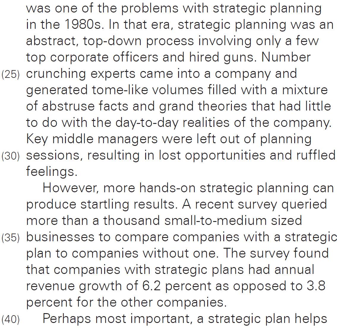 was one of the problems with strategic planning in the 1980s. In that era, strategic planning was an abstract, top-down process involving only a few top corporate officers and hired guns. Number crunching experts came into a company and generated tome-like volumes filled with a mixture of abstruse facts and grand theories that had little to do with the day-to-day realities of the company. Key middle managers were left out of planning sessions, resulting in lost opportunities and ruffled feelings. However, more hands-on strategic planning can produce startling results. A recent survey queried more than a thousand small-to-medium sized businesses to compare companies with a strategic plan to companies without one. The survey found that companies with strategic plans had annual revenue growth of 6.2 percent as opposed to 3.8 percent for the other companies. Perhaps most important, a strategic plan helps 