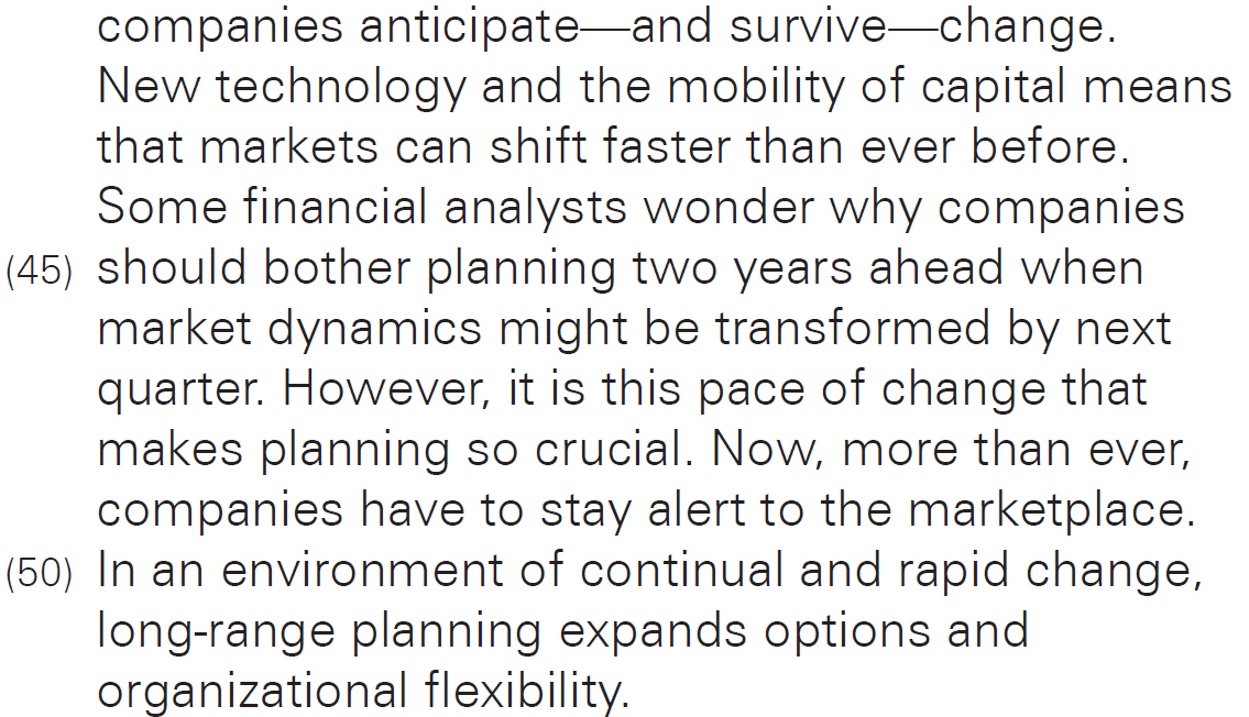 companies anticipate—and survive—change. New technology and the mobility of capital means that markets can shift faster than ever before. Some financial analysts wonder why companies should bother planning two years ahead when market dynamics might be transformed by next quarter. However, it is this pace of change that makes planning so crucial. Now, more than ever, companies have to stay alert to the marketplace. In an environment of continual and rapid change, long-range planning expands options and organizational flexibility.