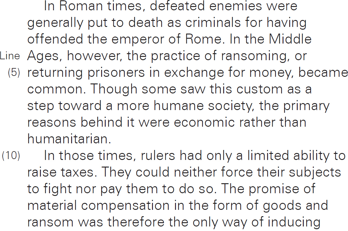 In Roman times, defeated enemies were generally put to death as criminals for having offended the emperor of Rome. In the Middle Ages, however, the practice of ransoming, or returning prisoners in exchange for money, became common. Though some saw this custom as a step toward a more humane society, the primary reasons behind it were economic rather than humanitarian. In those times, rulers had only a limited ability to raise taxes. They could neither force their subjects to fight nor pay them to do so. The promise of material compensation in the form of goods and ransom was therefore the only way of inducing