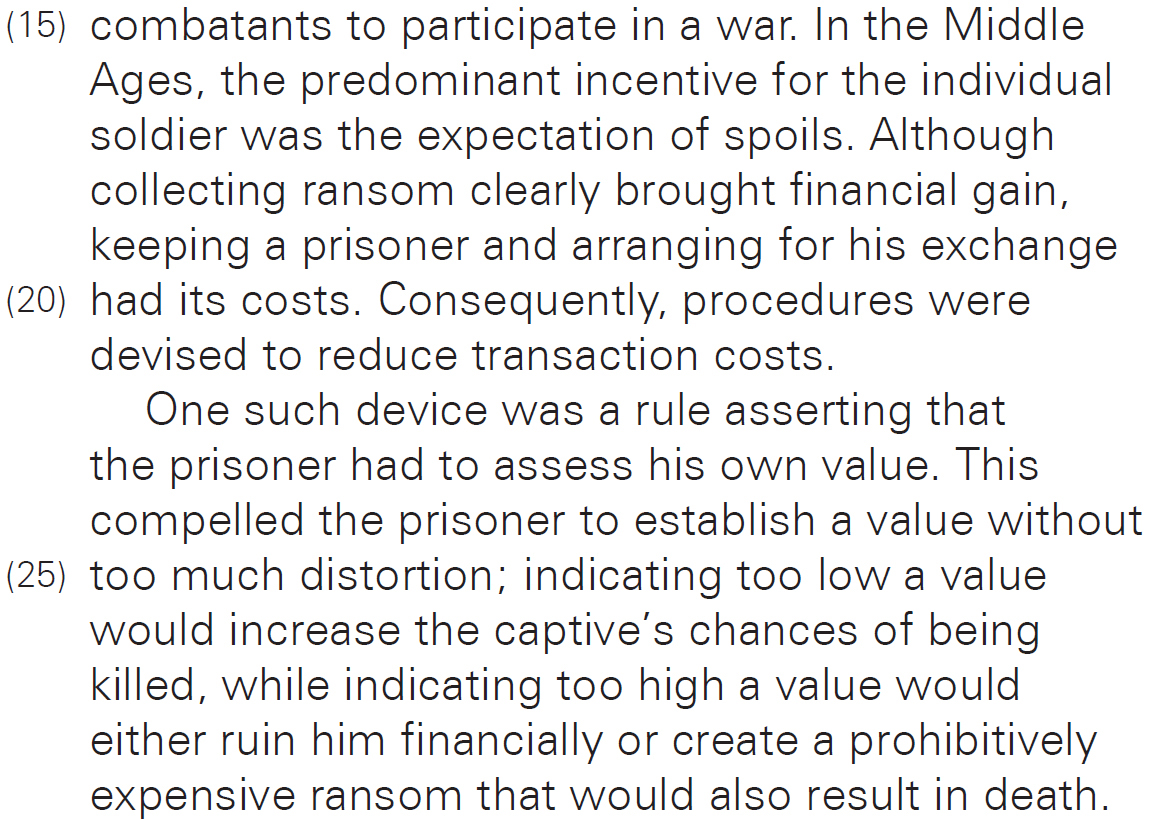 combatants to participate in a war. In the Middle Ages, the predominant incentive for the individual soldier was the expectation of spoils. Although collecting ransom clearly brought financial gain, keeping a prisoner and arranging for his exchange had its costs. Consequently, procedures were devised to reduce transaction costs. One such device was a rule asserting that the prisoner had to assess his own value. This compelled the prisoner to establish a value without too much distortion; indicating too low a value would increase the captive’s chances of being killed, while indicating too high a value would either ruin him financially or create a prohibitively expensive ransom that would also result in death.