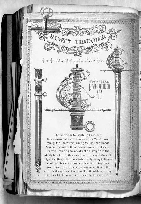 Rusty Thunder The twin blade to Lightning Launcher, this weapon was commissioned by the Yorks’ rival family, the Lancasters, during the long and bloody Wars of the Roses. It has powers similar to those of its twin, including an indestructible design and the ability to return to its user’s hand by thought alone. It originally allowed its owner to hurl a lightning bolt once a day, but this power has been lost due to improper upkeep. Any time it wounds an opponent, it saps the victim’s strength and transfers it to its wielder. It may not be used to harm any member of the Lancaster line.
