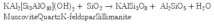 
$$ \begin{array}{lll}
{{\text{KA}}{{\text{l}}_{{2}}}[{\text{S}}{{\text{i}}_{{3}}}{\text{Al}}{{\text{O}}_{{{1}0}}}]{{({\text{OH}})}_{{2}}}
+ {\text{ Si}}{{\text{O}}_{{2}}} \to
{\text{KAlS}}{{\text{i}}_{{3}}}{{\text{O}}_{{8}}} + {\text{
A}}{{\text{l}}_{{2}}}{\text{Si}}{{\text{O}}_{{5}}} + {
}{{\text{H}}_{{2}}}{\text{O}}} \\{{\text{Muscovite}} {\text{Quartz}}
{\text{K-}} {\text{feldspar}} {\text{Sillimanite}}} \\\end{array}
$$
