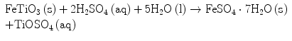 
$$ \begin{array}{lll} {\text{FeTi}}{{\text{O}}_{{3}}}\left(
{\text{s}} \right) +
{2}{{\text{H}}_{{2}}}{\text{S}}{{\text{O}}_{{4}}}\left( {\text{aq}}
\right) + {5}{{\text{H}}_{{2}}}{\text{O}}\left( {\text{l}} \right)
\to {\text{FeS}}{{\text{O}}_{{4}}}\cdot
{7}{{\text{H}}_{{2}}}{\text{O}}\left( {\text{s}} \right) \cr +
{\text{TiOS}}{{\text{O}}_{{4}}}\left( {\text{aq}} \right)
\end{array}$$
