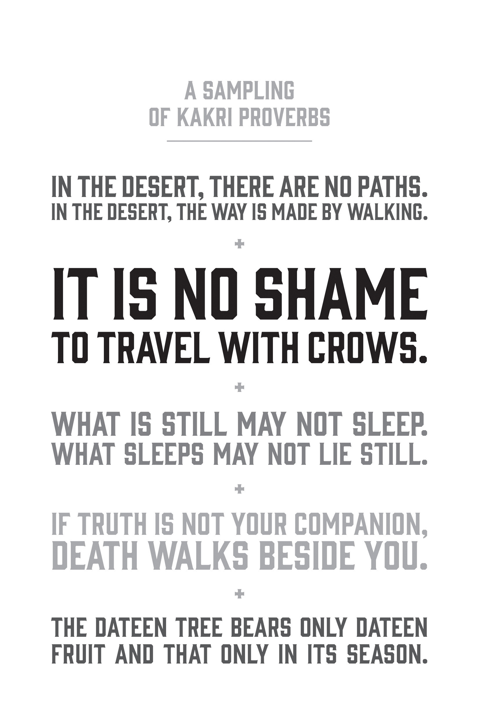 A Sampling of Kakri Proverbs. In the desert, there are no paths. In the desert, the way is made by walking. It is no shame to travel with crows. What is still may not sleep. What sleeps may not lie still. If truth is not your companion, death walks beside you. The dateen tree bears only dateen fruit and that only in its season.