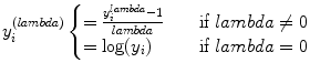 
$$\displaystyle{ y_{i}^{(lambda)}\left \{\begin{array}{@{}l@{\quad }l@{}} = \frac{y_{i}^{lambda}-1} {lambda} \quad &\text{if }lambda\neq 0 \\ =\log (y_{i}) \quad &\text{if }lambda = 0 \end{array} \right. }$$
