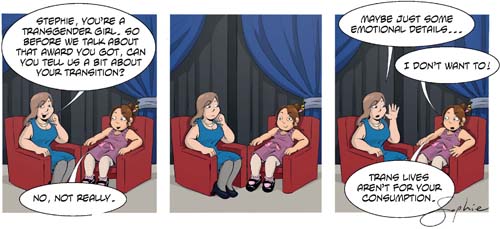 A three-panel comic where a trans girl named Stephie is being interviewed on TV by a TV presenter:

First panel. Presenter: ‘Stephie, you’re a transgender girl. So before we talk about that award you got, can you tell us a bit about your transition?’
Stephie: No, not really.

Second panel. (Presenter looks awkward and Stephie just sits there looking quite relaxed.)

Third panel. Presenter: ‘Maybe just some emotional details…’
Stephie: ‘I don’t want to! Trans lives aren’t for your consumption.’
