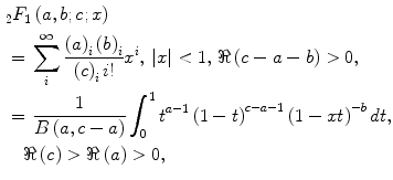 $$ \begin{aligned} & {}_{2}F_{1} \left( {a,b;c;x} \right)
\\ & =\, \sum\limits_{i}^{\infty } {\frac{{\left( a
\right)_{i} \left( b \right)_{i} }}{{\left( c \right)_{i} i!}}x^{i}
} , \, |x| < 1, \, \Re \left( {c - a - b} \right) > 0, \\ & =\,
\frac{1}{{B\left( {a,c - a} \right)}}\int_{0}^{1} {t^{a - 1} \left(
{1 - t} \right)^{c - a - 1} \left( {1 - xt} \right)^{ - b} dt,} \\ &
\quad \Re \left( c \right) > \Re \left( a \right) > 0, \\
\end{aligned} $$