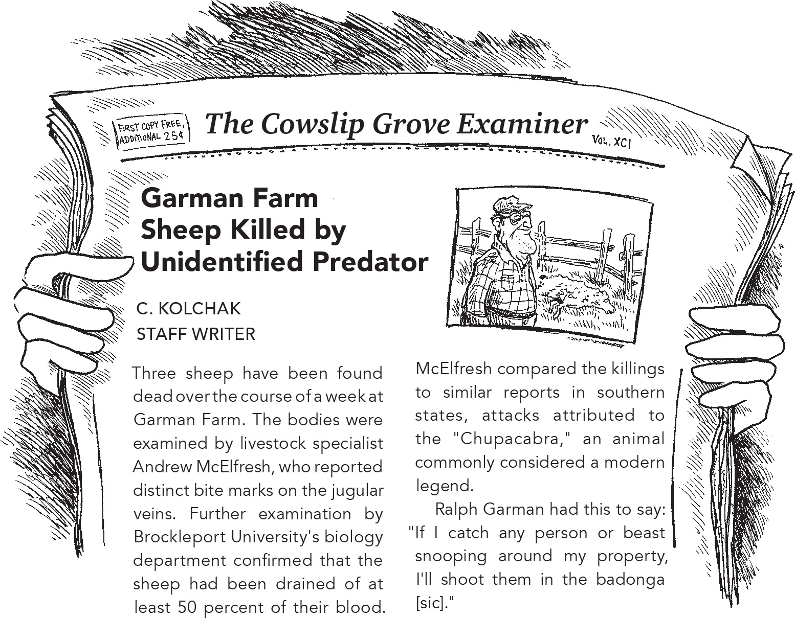 A newspaper article from The Cowslip Grove Examiner titled Garman Farm Sheep Killed by Unidentified Predator. The articles reads: Three sheep have been found dead over the course of a week at Garman Farm. The bodies were examined by livestock specialist Andrew McElfresh, who reported distinct bite marks on the jugular veins. Further examination by Brockleport University's biology department confirmed that the sheep had been drained of at least 50 percent of their blood. McElfresh compared the killings to similar reports in southern states, attacks attributed to the 'Chupacabra,' an animal commonly considered a modern legend. Ralph Garman had this to say: 'If I catch any person or beast snooping around my property, I'll shoot them in the badonga [sic].''