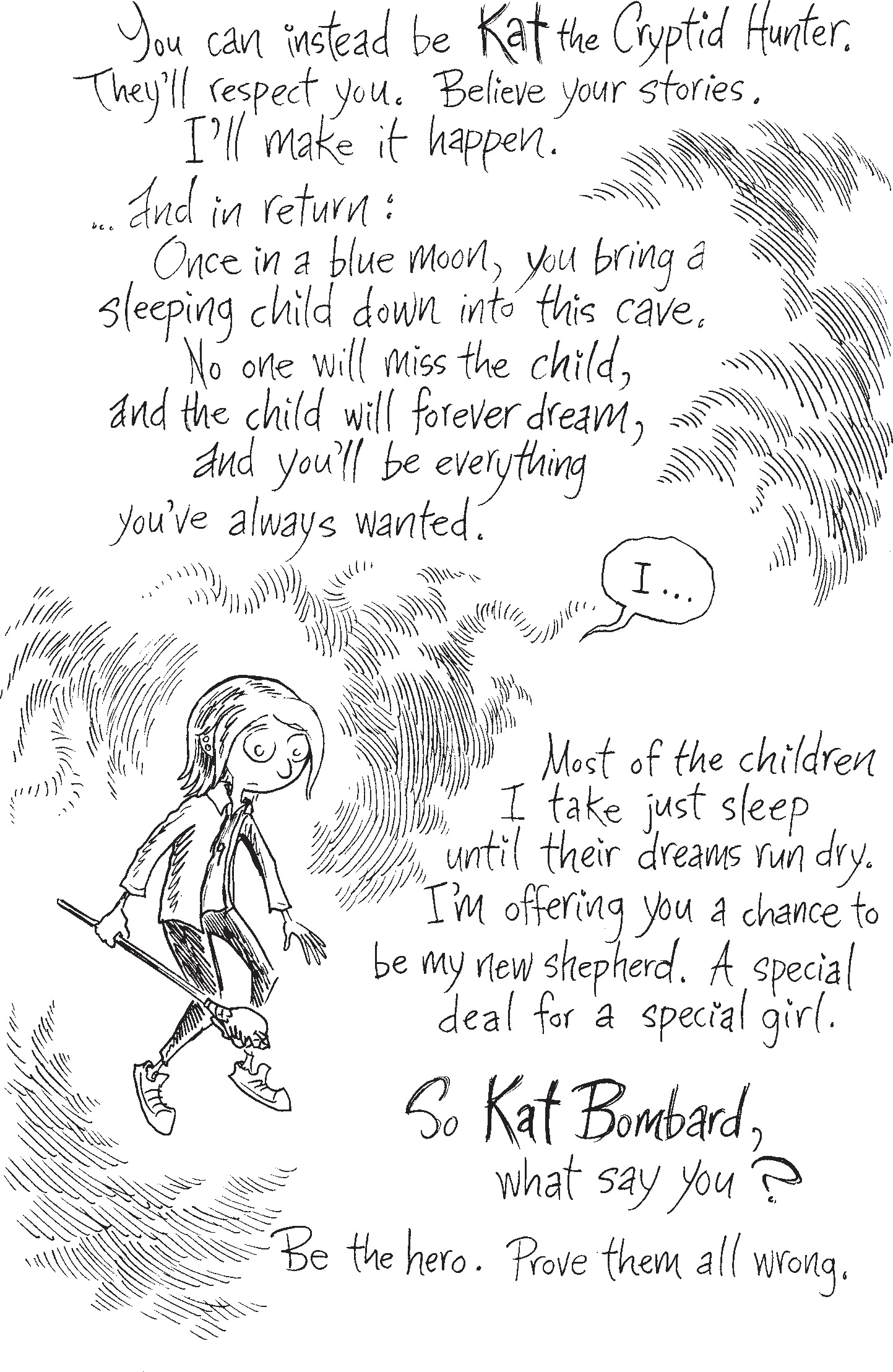 Rafer Frost says 'You can instead be Kat the Cryptid Hunter. They’ll respect you. Believe your stories. I’ll make it happen and in return: Once in a blue moon, you bring a sleeping child down into this cave. No one will miss the child, and the child will forever dream, and you’ll be everything you’ve always wanted.' Kat says 'I' Rafer Frost says 'Most of the children I take just sleep until their dreams run dry. I’m offering you a chance to be my new shepherd. A special deal for a special girl. So Kat Bombard, what say you? Be the hero. Prove them all wrong.'