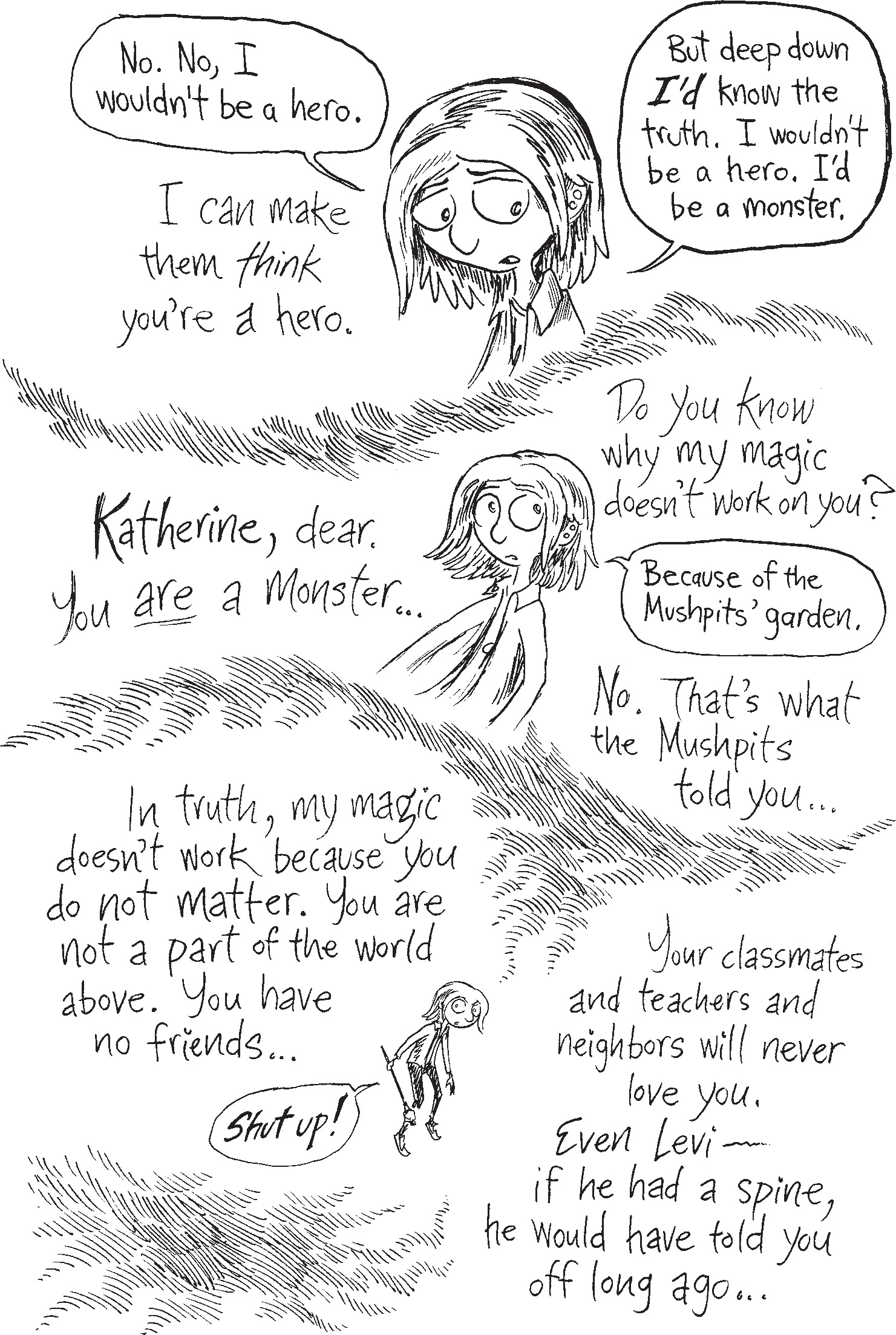 Rafer Frost says 'I can make them think you’re a hero.' Kat says 'No. No I wouldn’t be a hero. But deep down, I’d know the truth. I wouldn’t be a hero. I’d be a monster.' Rafer Frost says 'Katherine, dear. You are a monster. Do you know why my magic doesn’t work on you?' Kat says 'Because of the Mushpits’ garden.' Rafer Frost says 'No. That’s what the Mushpits told you. In truth, my magic doesn’t work because you do not matter. You are not a part of the world above. You have no friends.' Kat says 'Shut up!' Rafer Frost says 'Your classmates and teachers and neighbors will never love you. Even Levi—if he had a spine, he would have told you off long ago.'