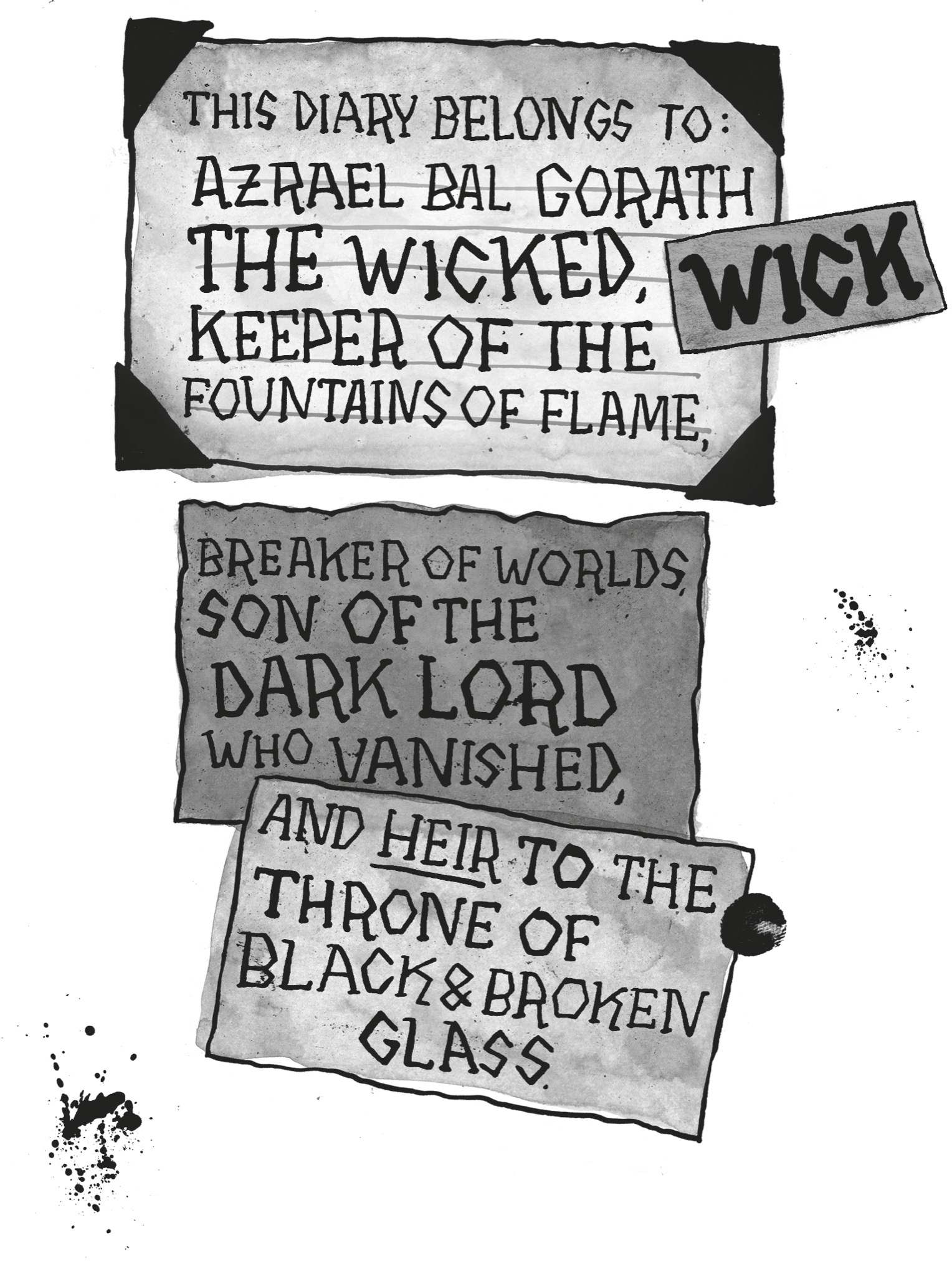 THIS DIARY BELONGS TO: AZRAEL BAL GORATH THE WICKED, KEEPER OF THE FOUNTAINS OF FLAME. BREAKER OF WORLDS, SON OF THE DARK LORD WHO VANISHED, AND HEIR TO THE THRONE OF BLACK AND BROKEN GLASS.