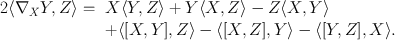 
$$\begin{array}{c}\begin{array}{rlrlrl} 2\langle {\nabla }_{X}Y,Z\rangle =&X\langle Y,Z\rangle + Y\langle X,Z\rangle - Z\langle X,Y\rangle\\ & +\langle [X,Y ],Z\rangle -\langle [X,Z],Y\rangle -\langle [Y,Z],X\rangle.\end{array}\end{array}$$
