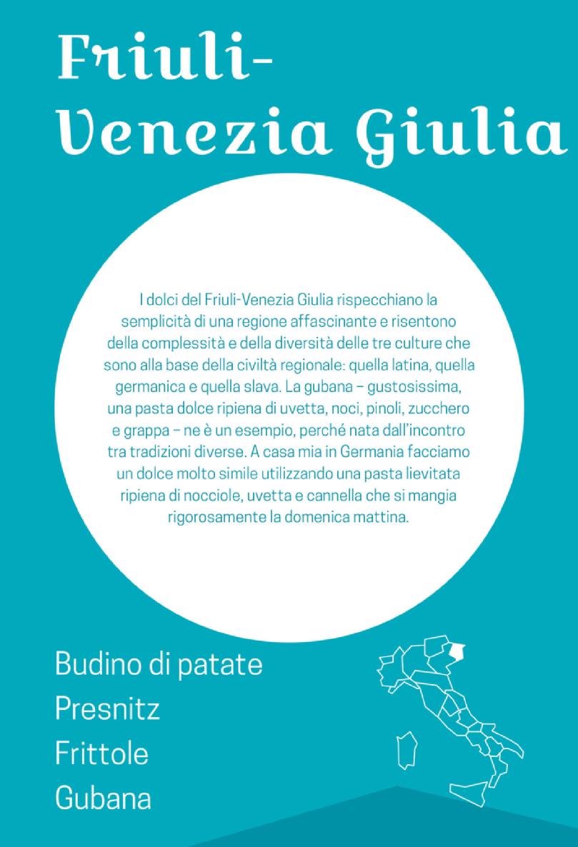 Apertura: Friuli-Venezia Giulia. I dolci del Friuli-Venezia Giulia rispecchiano la semplicità di una regione affascinante e risentono della complessità e della diversità delle tre culture che sono alla base della civiltà regionale: quella latina, quella germanica e quella slava. La gubana – gustosissima, una pasta dolce ripiena di uvetta, noci, pinoli, zucchero e grappa – ne è un esempio, perché nata dall’incontro tra tradizioni diverse. A casa mia in Germania facciamo un dolce molto simile utilizzando una pasta lievitata ripiena di nocciole, uvetta e cannella che si mangia rigorosamente la domenica mattina. Budino di patate - Presnitz - Frittole - Gubana