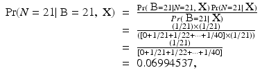 
$$\displaystyle\begin{array}{rcl} \Pr (N = 21\vert \mbox{ B} = 21,\mbox{ X})& =& \frac{\Pr (\mbox{ B} = 21\vert N = 21,\mbox{ X})\Pr (N = 21\vert \mbox{ X})} {Pr(\mbox{ B} = 21\vert \mbox{ X})} {}\\ & =& \frac{(1/21) \times (1/21)} {([0 + 1/21 + 1/22 + \cdots + 1/40] \times (1/21))} {}\\ & =& \frac{(1/21)} {[0 + 1/21 + 1/22 + \cdots + 1/40]} {}\\ & =& 0.06994537, {}\\ \end{array}$$
