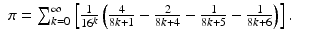 
$$\displaystyle\begin{array}{rcl} \pi =\sum _{ k=0}^{\infty }\left [ \frac{1} {16^{k}}\left ( \frac{4} {8k + 1} - \frac{2} {8k + 4} - \frac{1} {8k + 5} - \frac{1} {8k + 6}\right )\right ].& &{}\end{array}$$
