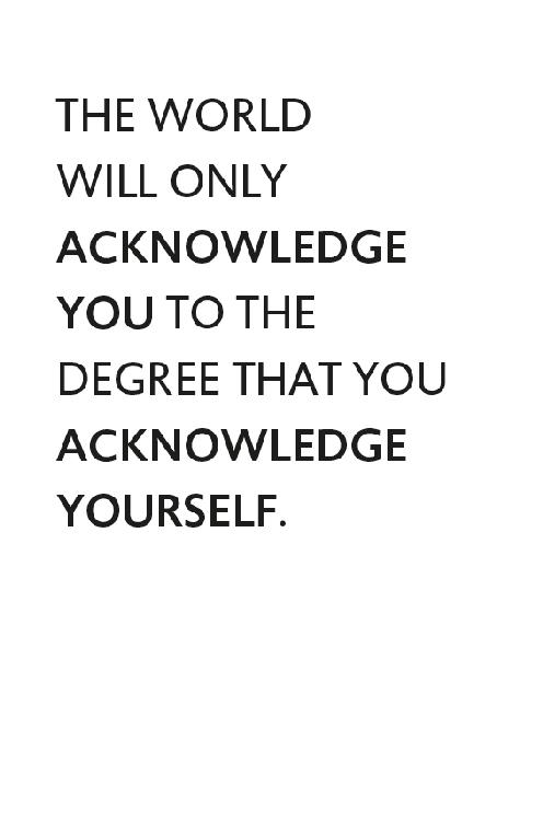 THE WORLD WILL ONLY ACKNOWLEDGE YOU TO THE DEGREE THAT YOU ACKNOWLEDGE YOURSELF.