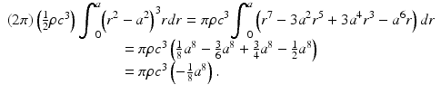 
$$ \begin{array}{l}\left(2\pi \right)\left(\frac{1}{2}\rho {c}^3\right){\displaystyle {\int}_0^a{\left({r}^2-{a}^2\right)}^3rdr=\pi \rho {c}^3{\displaystyle {\int}_0^a\left({r}^7-3{a}^2{r}^5+3{a}^4{r}^3-{a}^6r\right)dr}}\\ {}\kern10.4pc =\pi \rho {c}^3\left(\frac{1}{8}{a}^8-\frac{3}{6}{a}^8+\frac{3}{4}{a}^8-\frac{1}{2}{a}^8\right)\\ {}\kern10.4pc =\pi \rho {c}^3\left(-\frac{1}{8}{a}^8\right).\end{array} $$
