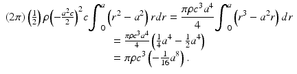 
$$ \begin{array}{l}\left(2\pi \right)\left(\frac{1}{2}\right)\rho {\left(-\frac{a^2c}{2}\right)}^2c{\displaystyle {\int}_0^a\left({r}^2-{a}^2\right)rdr=\frac{\pi \rho {c}^3{a}^4}{4}{\displaystyle {\int}_0^a\left({r}^3-{a}^2r\right)dr}}\\ {}\kern12.75pc =\frac{\pi \rho {c}^3{a}^4}{4}\left(\frac{1}{4}{a}^4-\frac{1}{2}{a}^4\right)\\ {}\kern12.75pc =\pi \rho {c}^3\left(-\frac{1}{16}{a}^8\right).\end{array} $$
