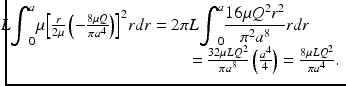 
$$ \begin{array}{c}\hfill \kern-3.6em 2\pi L{\displaystyle {\int}_0^a\mu }{\left[\frac{r}{2\mu}\left(-\frac{8\mu Q}{\pi {a}^4}\right)\right]}^2rdr=2\pi L{\displaystyle {\int}_0^a\frac{16\mu {Q}^2{r}^2}{\pi^2{a}^8}rdr}\hfill \\ {}\hfill \kern10em =\frac{32\mu L{Q}^2}{\pi {a}^8}\left(\frac{a^4}{4}\right)=\frac{8\mu L{Q}^2}{\pi {a}^4}.\hfill \end{array} $$
