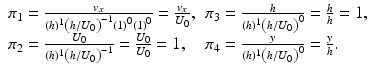 
$$ \begin{array}{ll}{\pi}_1=\frac{v_x}{(h)^1{\left(h/{U}_0\right)}^{-1}{(1)}^0{(1)}^0}=\frac{v_x}{U_0},\hfill & {\pi}_3=\frac{h}{(h)^1{\left(h/{U}_0\right)}^0}=\frac{h}{h}=1,\hfill \\ {}{\pi}_2=\frac{U_0}{(h)^1{\left(h/{U}_0\right)}^{-1}}=\frac{U_0}{U_0}=1,\hfill & {\pi}_4=\frac{y}{(h)^1{\left(h/{U}_0\right)}^0}=\frac{y}{h}.\hfill \end{array} $$
