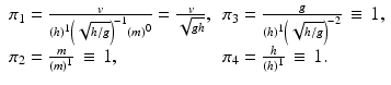 
$$ \begin{array}{ll}{\pi}_1=\frac{v}{(h)^1{\left(\sqrt{h/g}\right)}^{-1}{(m)}^0}=\frac{v}{\sqrt{gh}},\hfill & {\pi}_3=\frac{g}{(h)^1{\left(\sqrt{h/g}\right)}^{-2}}\kern3pt \equiv \kern2pt 1,\hfill \\ {}{\pi}_2=\frac{m}{(m)^1}\kern3pt \equiv \kern2pt 1,\hfill & {\pi}_4=\frac{h}{(h)^1}\kern3pt \equiv \kern2pt 1.\hfill \end{array} $$
