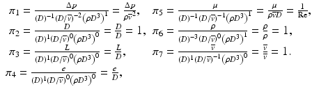 
$$ \begin{array}{l}\begin{array}{ll}{\pi}_1=\frac{\Delta p}{(D)^{-1}{\left(D/\overline{v}\right)}^{-2}{\left(\rho {D}^3\right)}^1}=\frac{\Delta p}{\rho {\overline{v}}^2},\hfill & {\pi}_5=\frac{\mu }{(D)^{-1}{\left(D/\overline{v}\right)}^{-1}{\left(\rho {D}^3\right)}^1}=\frac{\mu }{\rho \overline{v}D}=\frac{1}{\mathrm{Re}},\hfill \\ {}{\pi}_2=\frac{D}{(D)^1{\left(D/\overline{v}\right)}^0{\left(\rho {D}^3\right)}^0}=\frac{D}{D}=1,\hfill & {\pi}_6=\frac{\rho }{(D)^{-3}{\left(D/\overline{v}\right)}^0{\left(\rho {D}^3\right)}^1}=\frac{\rho }{\rho }=1,\hfill \\ {}{\pi}_3=\frac{L}{(D)^1{\left(D/\overline{v}\right)}^0{\left(\rho {D}^3\right)}^0}=\frac{L}{D},\hfill & {\pi}_7=\frac{\overline{v}}{(D)^1{\left(D/\overline{v}\right)}^{-1}{\left(\rho {D}^3\right)}^0}=\frac{\overline{v}}{\overline{v}}=1.\hfill \end{array}\\ {}{\pi}_4=\frac{e}{(D)^1{\left(D/\overline{v}\right)}^0{\left(\rho {D}^3\right)}^0}=\frac{e}{D},\end{array} $$
