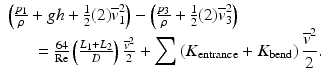 
$$ \begin{array}{l}\left(\frac{p_1}{\rho }+gh+\frac{1}{2}(2){\overline{v}}_1^2\right)-\left(\frac{p_3}{\rho }+\frac{1}{2}(2){\overline{v}}_3^2\right)\\ {}\kern1.5em =\frac{64}{\mathrm{Re}}\left(\frac{L_1+{L}_2}{D}\right)\frac{{\overline{v}}^2}{2}+{\displaystyle \sum \left({K}_{\mathrm{entrance}}+{K}_{\mathrm{bend}}\right)\frac{{\overline{v}}^2}{2}.}\end{array} $$
