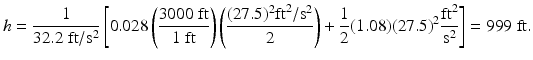 
$$ h=\frac{1}{32.2\;\mathrm{ft}/{\mathrm{s}}^2}\left[0.028\left(\frac{3000\;\mathrm{ft}}{1\;\mathrm{ft}}\right)\left(\frac{(27.5)^2{\mathrm{ft}}^2/{\mathrm{s}}^2}{2}\right)+\frac{1}{2}(1.08){(27.5)}^2\frac{{\mathrm{ft}}^2}{{\mathrm{s}}^2}\right]=999\;\mathrm{ft}. $$
